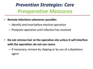 • Remote infections-whenever possible:
– Identify and treat before elective operation
– Postpone operation until infection has resolved
• Do not remove hair at the operative site unless it will interfere
with the operation; do not use razors
– If necessary, remove by clipping or by use of a depilatory
agent
Prevention Strategies: Core
Preoperative Measures
 