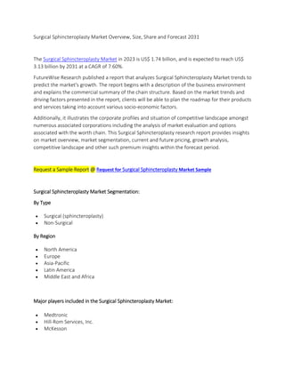 Surgical Sphincteroplasty Market Overview, Size, Share and Forecast 2031
The Surgical Sphincteroplasty Market in 2023 is US$ 1.74 billion, and is expected to reach US$
3.13 billion by 2031 at a CAGR of 7.60%.
FutureWise Research published a report that analyzes Surgical Sphincteroplasty Market trends to
predict the market's growth. The report begins with a description of the business environment
and explains the commercial summary of the chain structure. Based on the market trends and
driving factors presented in the report, clients will be able to plan the roadmap for their products
and services taking into account various socio-economic factors.
Additionally, it illustrates the corporate profiles and situation of competitive landscape amongst
numerous associated corporations including the analysis of market evaluation and options
associated with the worth chain. This Surgical Sphincteroplasty research report provides insights
on market overview, market segmentation, current and future pricing, growth analysis,
competitive landscape and other such premium insights within the forecast period.
Request a Sample Report @ Request for Surgical Sphincteroplasty Market Sample
Surgical Sphincteroplasty Market Segmentation:
By Type
 Surgical (sphincteroplasty)
 Non-Surgical
By Region
 North America
 Europe
 Asia-Pacific
 Latin America
 Middle East and Africa
Major players included in the Surgical Sphincteroplasty Market:
 Medtronic
 Hill-Rom Services, Inc.
 McKesson
 