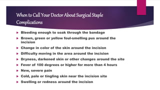 When to Call Your Doctor About Surgical Staple
Complications
 Bleeding enough to soak through the bandage
 Brown, green or yellow foul-smelling pus around the
incision
 Change in color of the skin around the incision
 Difficulty moving in the area around the incision
 Dryness, darkened skin or other changes around the site
 Fever of 100 degrees or higher for more than 4 hours
 New, severe pain
 Cold, pale or tingling skin near the incision site
 Swelling or redness around the incision
 