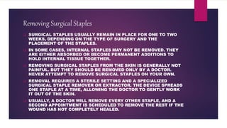 Removing Surgical Staples
 SURGICAL STAPLES USUALLY REMAIN IN PLACE FOR ONE TO TWO
WEEKS, DEPENDING ON THE TYPE OF SURGERY AND THE
PLACEMENT OF THE STAPLES.
 IN SOME CASES, INTERNAL STAPLES MAY NOT BE REMOVED. THEY
ARE EITHER ABSORBED OR BECOME PERMANENT ADDITIONS TO
HOLD INTERNAL TISSUE TOGETHER.
 REMOVING SURGICAL STAPLES FROM THE SKIN IS GENERALLY NOT
PAINFUL. BUT THEY SHOULD BE REMOVED ONLY BY A DOCTOR.
NEVER ATTEMPT TO REMOVE SURGICAL STAPLES ON YOUR OWN.
 REMOVAL REQUIRES A STERILE SETTING AND A SPECIALIZED
SURGICAL STAPLE REMOVER OR EXTRACTOR. THE DEVICE SPREADS
ONE STAPLE AT A TIME, ALLOWING THE DOCTOR TO GENTLY WORK
IT OUT OF THE SKIN.
 USUALLY, A DOCTOR WILL REMOVE EVERY OTHER STAPLE, AND A
SECOND APPOINTMENT IS SCHEDULED TO REMOVE THE REST IF THE
WOUND HAS NOT COMPLETELY HEALED.
 