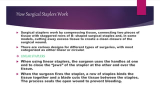 How Surgical Staplers Work
 Surgical staplers work by compressing tissue, connecting two pieces of
tissue with staggered rows of B- shaped surgical staples and, in some
models, cutting away excess tissue to create a clean closure of the
surgical wound.
 There are various designs for different types of surgeries, with most
categorized as either linear or circular.
 LINEAR STAPLERS
 When using linear staplers, the surgeon uses the handles at one
end to close the “jaws” of the stapler at the other end over the
tissue.
 When the surgeon fires the stapler, a row of staples binds the
tissue together and a blade cuts the tissue between the staples.
The process seals the open wound to prevent bleeding.
 