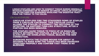  LINEAR STAPLERS ARE USED TO CONNECT TISSUE DURING MINIMALLY
INVASIVE SURGERIES OR TO REMOVE AN ORGAN. CIRCULAR STAPLERS
ARE OFTEN USED FOR SURGERIES INVOLVING THE DIGESTIVE TRACT
FROM THE THROAT TO THE COLON.
CIRCULAR STAPLERS
 CIRCULAR STAPLERS FIRE TWO STAGGERED ROWS OF STAPLES
FROM A CIRCULAR CARTRIDGE. THIS CIRCULAR LAYOUT
ALLOWS THE STAPLER TO CONNECT TWO SECTIONS OF THE
INTESTINE, OR ANOTHER TUBE-LIKE STRUCTURE, AFTER A
PORTION HAS BEEN REMOVED.
 THE STAPLES CAUSE TISSUE TO PINCH UP AS RINGS OR
DONUTS BETWEEN THE STAPLES. A BUILT-IN BLADE THEN
SLICES OFF THE OVERLAYING TISSUE, SEALING THE NEW
CONNECTION.
 SURGEONS WATCH THE CLOSED WOUND FOR ABOUT 30
SECONDS TO MAKE SURE THE TISSUE HAS BEEN SQUEEZED
TOGETHER PROPERLY AND CONFIRM THAT THERE IS NO
BLEEDING.
 