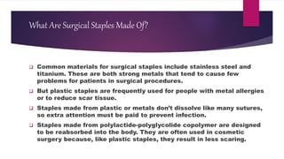 What Are Surgical Staples Made Of?
 Common materials for surgical staples include stainless steel and
titanium. These are both strong metals that tend to cause few
problems for patients in surgical procedures.
 But plastic staples are frequently used for people with metal allergies
or to reduce scar tissue.
 Staples made from plastic or metals don’t dissolve like many sutures,
so extra attention must be paid to prevent infection.
 Staples made from polylactide-polyglycolide copolymer are designed
to be reabsorbed into the body. They are often used in cosmetic
surgery because, like plastic staples, they result in less scaring.
 