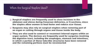 When Are Surgical Staplers Used?
 Surgical staplers are frequently used to close incisions in the
abdomen and uterus during Cesarean deliveries, or C-sections, since
the staples allow women to heal faster and reduce scar tissue.
 Surgeons may also rely on surgical staplers when removing part of
an organ or cutting through organs and tissue inside the body.
 They are also used to connect or reconnect internal organs within an
organ system. The devices are frequently used for surgeries involving
the digestive tract, including the esophagus, stomach and intestines,
in which a portion of these tube-like structures have been removed
and the remaining portions must be reconnected.
 