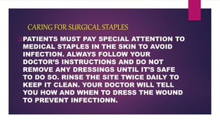 CARING FOR SURGICAL STAPLES
PATIENTS MUST PAY SPECIAL ATTENTION TO
MEDICAL STAPLES IN THE SKIN TO AVOID
INFECTION. ALWAYS FOLLOW YOUR
DOCTOR’S INSTRUCTIONS AND DO NOT
REMOVE ANY DRESSINGS UNTIL IT’S SAFE
TO DO SO. RINSE THE SITE TWICE DAILY TO
KEEP IT CLEAN. YOUR DOCTOR WILL TELL
YOU HOW AND WHEN TO DRESS THE WOUND
TO PREVENT INFECTIONN.
 