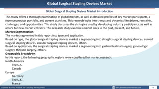 © Dhirtek Business Research and Consulting Private Limited www.dhirtekbusinessresearch.com
Global Surgical Stapling Devices Market
Global Surgical Stapling Devices Market Introduction
6
This study offers a thorough examination of global markets, as well as detailed profiles of key market participants, a
revenue product portfolio, and current activities. This research looks into trends and dynamics like drivers, restraints,
challenges, and opportunities. This study discusses the strategies used by developing industry participants, as well as
advice for new market entrants. This research study examines market sizes in the past, present, and future.
Market Segmentation
The market segmented in this report into type and application.
Based on type, the global surgical stapling devices market is segmenting into straight surgical stapling devices, curved
surgical stapling devices, circular surgical stapling devices, others.
Based on application, the surgical stapling devices market is segmenting into gastrointestinal surgery, gynecologic
surgery, thoracic surgery, others.
Geographic Breakdown
In this report, the following geographic regions were considered for market research:
North America
The U.S.
Canada
Europe
Germany
The U.K.
France
 