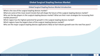 © Dhirtek Business Research and Consulting Private Limited www.dhirtekbusinessresearch.com
Global Surgical Stapling Devices Market
Global Surgical Stapling Devices Market Introduction
8
What is the size of the surgical stapling devices market?
What are some of the most recent trends that will shape the future of the surgical stapling devices market?
Who are the key players in the surgical stapling devices market? What are their main strategies for increasing their
market presence?
Which region has the highest potential for growth in the surgical stapling devices market?
Which regions have the largest share of the surgical stapling devices market?
Who are the major surgical stapling devices applications likely to fuel industry growth over the next five years?
 