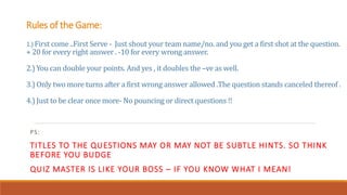Rules of the Game:
1.) First come ..First Serve - Just shout your team name/no. and you get a first shot at the question.
+ 20 for every right answer . -10 for every wrong answer.
2.) You can double your points. And yes , it doubles the –ve as well.
3.) Only two more turns after a first wrong answer allowed .The question stands canceled thereof .
4.) Just to be clear once more- No pouncing or direct questions !!
PS:
TITLES TO THE QUESTIONS MAY OR MAY NOT BE SUBTLE HINTS. SO THINK
BEFORE YOU BUDGE
QUIZ MASTER IS LIKE YOUR BOSS – IF YOU KNOW WHAT I MEAN!
 
