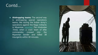 Contd…
 Airdropping teams: The second way
is airdropping special operations
teams, like during the Indian Army’s
operations against the Naga militants
in Myanmar, reported The Hindustan
Times, when a crack team of elite
commandos crossed into the
Myanmar border and killed 38
insurgents within 40 minutes.
 