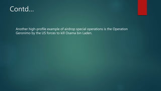 Contd…
Another high-profile example of airdrop special operations is the Operation
Geronimo by the US forces to kill Osama bin Laden.
 