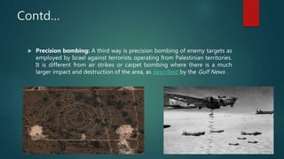 Contd…
 Precision bombing: A third way is precision bombing of enemy targets as
employed by Israel against terrorists operating from Palestinian territories.
It is different from air strikes or carpet bombing where there is a much
larger impact and destruction of the area, as described by the Gulf News .
 