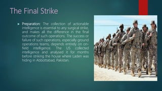 The Final Strike
 Preparation: The collection of actionable
intelligence is essential to any surgical strike,
and makes all the difference in the final
outcome of such operations. The success or
failure of such operations, especially ground
operations teams, depends entirely on on-
field intelligence. The US collected
intelligence and analysed it for months
before striking the house where Laden was
hiding in Abbottabad, Pakistan.
 