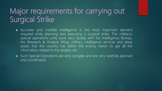 Major requirements for carrying out
Surgical Strike
 Accurate and credible intelligence is the most important element
required while planning and executing a surgical strike. The military’s
special operations units work very closely with the Intelligence Bureau,
the Research & Analysis Wing, military intelligence services and deep
assets that the country has within the enemy nation to get all the
information related to the targets, etc.
 Such Special Operations are very complex and are very carefully planned
and coordinated.
 