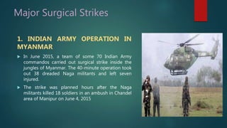Major Surgical Strikes
1. INDIAN ARMY OPERATION IN
MYANMAR
 In June 2015, a team of some 70 Indian Army
commandos carried out surgical strike inside the
jungles of Myanmar. The 40-minute operation took
out 38 dreaded Naga militants and left seven
injured.
 The strike was planned hours after the Naga
militants killed 18 soldiers in an ambush in Chandel
area of Manipur on June 4, 2015
 