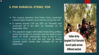  The surgical operation that Indian Army conducted
covered eight locations up to two km across the LOC.
 It started around 2.30 am (IST) on Thursday and
continued till 8 am (IST) on Thursday on 29
September 2016.
 The operation began with Indian forces firing artillery
across the frontier to provide cover for three to four
teams of 70-80 commandos from 4 and 9 Para
(Special Forces) to cross the LoC over at several
separate points shortly after midnight IST on 29
September.
3. POK SURGICAL STRIKE, POK
 