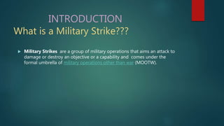 INTRODUCTION
What is a Military Strike???
 Military Strikes are a group of military operations that aims an attack to
damage or destroy an objective or a capability and comes under the
formal umbrella of military operations other than war (MOOTW).
 