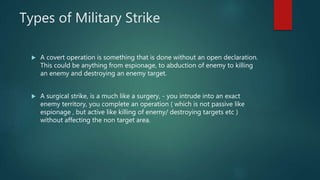 Types of Military Strike
 A covert operation is something that is done without an open declaration.
This could be anything from espionage, to abduction of enemy to killing
an enemy and destroying an enemy target.
 A surgical strike, is a much like a surgery, - you intrude into an exact
enemy territory, you complete an operation ( which is not passive like
espionage , but active like killing of enemy/ destroying targets etc )
without affecting the non target area.
 