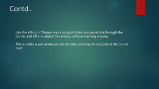 Contd..
Like the killing of Osama, was a surgical strike, you penetrate through the
border and kill and abduct the enemy, without warning anyone.
This is unlike a war where you do ho halla, and may be stopped at the border
itself.
 