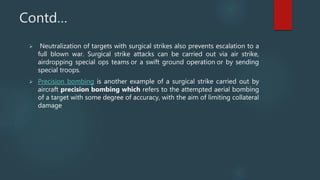 Contd…
 Neutralization of targets with surgical strikes also prevents escalation to a
full blown war. Surgical strike attacks can be carried out via air strike,
airdropping special ops teams or a swift ground operation or by sending
special troops.
 Precision bombing is another example of a surgical strike carried out by
aircraft precision bombing which refers to the attempted aerial bombing
of a target with some degree of accuracy, with the aim of limiting collateral
damage
 