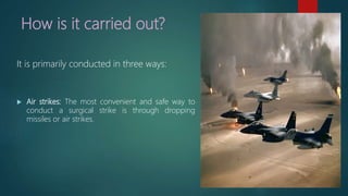 How is it carried out?
It is primarily conducted in three ways:
 Air strikes: The most convenient and safe way to
conduct a surgical strike is through dropping
missiles or air strikes.
 