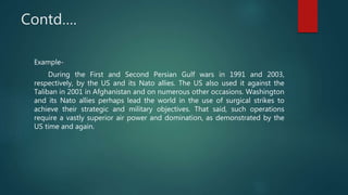 Contd….
Example-
During the First and Second Persian Gulf wars in 1991 and 2003,
respectively, by the US and its Nato allies. The US also used it against the
Taliban in 2001 in Afghanistan and on numerous other occasions. Washington
and its Nato allies perhaps lead the world in the use of surgical strikes to
achieve their strategic and military objectives. That said, such operations
require a vastly superior air power and domination, as demonstrated by the
US time and again.
 