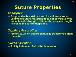 Suture Properties
• Absorption:
– Progressive breakdown and loss of mass and/or
volume of suture material; does not correlate with
initial tensile strength. Ultimately, tensile strength
is lost as the suture degrades.
• Capillary Absorption :
– Extent to which absorbed fluid is transferred along
the suture.
• Fluid Absorption:
– Ability to take up fluid after immersion.
17
DWD
 