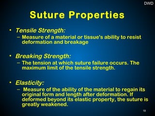 Suture Properties
• Tensile Strength:
– Measure of a material or tissue's ability to resist
deformation and breakage
• Breaking Strength:
– The tension at which suture failure occurs. The
maximum limit of the tensile strength.
• Elasticity:
– Measure of the ability of the material to regain its
original form and length after deformation. If
deformed beyond its elastic property, the suture is
greatly weakened.
18
DWD
 