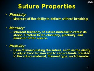 Suture Properties
• Plasticity:
– Measure of the ability to deform without breaking.
• Memory:
– Inherent tendency of suture material to retain its
shape. Related to the elasticity, plasticity, and
diameter of the suture.
• Pliability:
– Ease of manipulating the suture, such as the ability
to adjust knot tension and to secure knots. Related
to the suture material, filament type, and diameter.
19
DWD
 