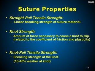 Suture Properties
• Straight-Pull Tensile Strength:
– Linear breaking strength of suture material.
• Knot Strength:
– Amount of force necessary to cause a knot to slip
(related to the coefficient of friction and plasticity)
• Knot-Pull Tensile Strength:
• Breaking strength of the knot.
(10-40% weaker at knot)
20
DWD
 
