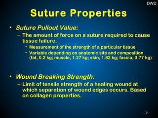 Suture Properties
• Suture Pullout Value:
– The amount of force on a suture required to cause
tissue failure.
• Measurement of the strength of a particular tissue
• Variable depending on anatomic site and composition
(fat, 0.2 kg; muscle, 1.27 kg; skin, 1.82 kg; fascia, 3.77 kg)
• Wound Breaking Strength:
– Limit of tensile strength of a healing wound at
which separation of wound edges occurs. Based
on collagen properties.
21
DWD
 