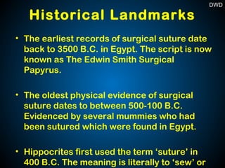 Historical Landmarks
• The earliest records of surgical suture date
back to 3500 B.C. in Egypt. The script is now
known as The Edwin Smith Surgical
Papyrus.
• The oldest physical evidence of surgical
suture dates to between 500-100 B.C.
Evidenced by several mummies who had
been sutured which were found in Egypt.
• Hippocrites first used the term ‘suture’ in
400 B.C. The meaning is literally to ‘sew’ or
DWD
 