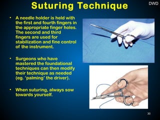 Suturing Technique
• A needle holder is held with
the first and fourth fingers in
the appropriate finger holes.
The second and third
fingers are used for
stabilization and fine control
of the instrument.
• Surgeons who have
mastered the foundational
techniques can then modify
their technique as needed
(eg. ‘palming’ the driver).
• When suturing, always sow
towards yourself.
30
DWD
 
