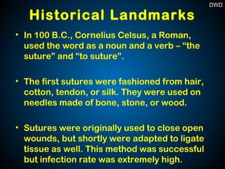Historical Landmarks
• In 100 B.C., Cornelius Celsus, a Roman,
used the word as a noun and a verb – “the
suture” and “to suture”.
• The first sutures were fashioned from hair,
cotton, tendon, or silk. They were used on
needles made of bone, stone, or wood.
• Sutures were originally used to close open
wounds, but shortly were adapted to ligate
tissue as well. This method was successful
but infection rate was extremely high.
DWD
 
