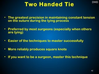 • The greatest precision in maintaining constant tension
on the suture during the tying process
• Preferred by most surgeons (especially when others
are tying)
• Easier of the techniques to master successfully
• More reliably produces square knots
• If you want to be a surgeon, master this technique
Two Handed Tie
42
DWD
 