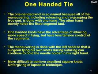 • The one-handed knot is so named because all of the
maneuvering, including releasing and re-grasping the
free end, is done with one hand. The other hand
merely holds the fixed segment taut.
• One handed knots have the advantage of allowing
more speed in tying, but have less tension control of
the segments.
• The maneuvering is done with the left hand so that a
surgeon tying his own knots during suturing can
continue to hold the needle holder in his right hand.
• More difficult to achieve excellent square knots.
Unforgiving of lapses in technique.
One Handed Tie
43
DWD
 