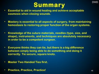 Summary
• Essential to aid in wound healing and achieve acceptable
cosmesis when closing wounds.
• Mastery is essential to all aspects of surgery, from maintaining
hemostasis to restoring proper function of the organ systems.
• Knowledge of the suture materials, needles (type, size, and
shape), instruments, and techniques are absolutely necessary
in order to be a competent surgeon.
• Everyone thinks they can tie, but there is a big difference
between simply being able to do something and doing it
correctly. Tie secure, square knots.
• Master Two Handed Ties first.
• Practice, Practice, Practice! 46
DWD
 