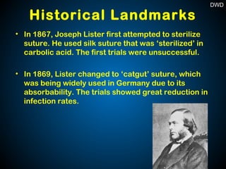 Historical Landmarks
• In 1867, Joseph Lister first attempted to sterilize
suture. He used silk suture that was ‘sterilized’ in
carbolic acid. The first trials were unsuccessful.
• In 1869, Lister changed to ‘catgut’ suture, which
was being widely used in Germany due to its
absorbability. The trials showed great reduction in
infection rates.
DWD
 