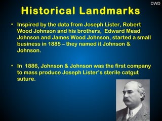 Historical Landmarks
• Inspired by the data from Joseph Lister, Robert
Wood Johnson and his brothers, Edward Mead
Johnson and James Wood Johnson, started a small
business in 1885 – they named it Johnson &
Johnson.
• In 1886, Johnson & Johnson was the first company
to mass produce Joseph Lister’s sterile catgut
suture.
DWD
 