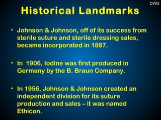 Historical Landmarks
• Johnson & Johnson, off of its success from
sterile suture and sterile dressing sales,
became incorporated in 1887.
• In 1906, Iodine was first produced in
Germany by the B. Braun Company.
• In 1956, Johnson & Johnson created an
independent division for its suture
production and sales – it was named
Ethicon.
DWD
 