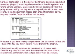 Surgical Technician is a 3 semester Certificate beginning each Fall
semester (August) involving classes on both the Georgetown and
Grand Strand Campus. Classes and clinicals associated with this
program are during the day. Once accepted you will attend year
round, including summer. Please plan ahead financially as you
may not receive financial aid for the summer.
Of course, if you have already completed the Gen Ed courses such as AHS
126 and AHS 102 you do not have to retake them in the program.
Clinicals will vary by semester but may require 1-2 days a week.
Students may have to travel up to a 50 mile radius to fulfill clinical
requirements so transportation and gas money must be available.
 