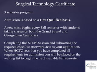 Surgical Technology Certificate
3 semester program
Admission is based on a First Qualified basis.
A new class begins every Fall semester with students
taking classes on both the Grand Strand and
Georgetown Campuses.
Completing this STEPS Session and submitting the
required checklist afterward acts as your application.
When HGTC sees that you have completed all
requirements for admission you will be placed on the
waiting list to begin the next available Fall semester.
 