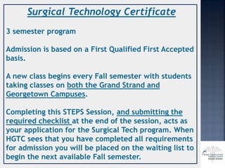 Surgical Technology Certificate
3 semester program
Admission is based on a First Qualified First Accepted
basis.
A new class begins every Fall semester with students
taking classes on both the Grand Strand and
Georgetown Campuses.
Completing this STEPS Session, and submitting the
required checklist at the end of the session, acts as
your application for the Surgical Tech program. When
HGTC sees that you have completed all requirements
for admission you will be placed on the waiting list to
begin the next available Fall semester.
 