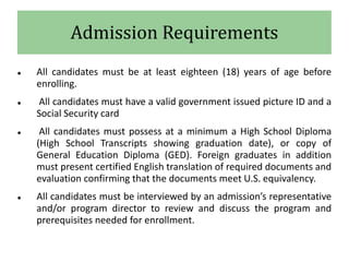 Admission Requirements
 All candidates must be at least eighteen (18) years of age before
enrolling.
 All candidates must have a valid government issued picture ID and a
Social Security card
 All candidates must possess at a minimum a High School Diploma
(High School Transcripts showing graduation date), or copy of
General Education Diploma (GED). Foreign graduates in addition
must present certified English translation of required documents and
evaluation confirming that the documents meet U.S. equivalency.
 All candidates must be interviewed by an admission’s representative
and/or program director to review and discuss the program and
prerequisites needed for enrollment.
 