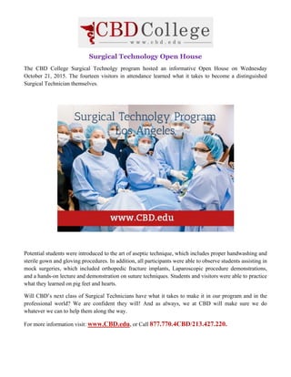 Surgical Technology Open House
The CBD College Surgical Technolgy program hosted an informative Open House on Wednesday
October 21, 2015. The fourteen visitors in attendance learned what it takes to become a distinguished
Surgical Technician themselves.
Potential students were introduced to the art of aseptic technique, which includes proper handwashing and
sterile gown and gloving procedures. In addition, all participants were able to observe students assisting in
mock surgeries, which included orthopedic fracture implants, Laparoscopic procedure demonstrations,
and a hands-on lecture and demonstration on suture techniques. Students and visitors were able to practice
what they learned on pig feet and hearts.
Will CBD’s next class of Surgical Technicians have what it takes to make it in our program and in the
professional world? We are confident they will! And as always, we at CBD will make sure we do
whatever we can to help them along the way.
For more information visit: www.CBD.edu, or Call 877.770.4CBD/213.427.220.
 