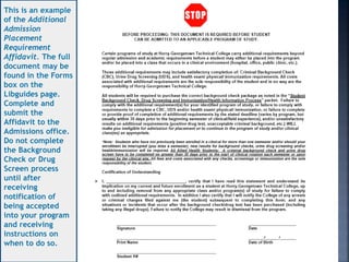 This is an example
of the Additional
Admission
Placement
Requirement
Affidavit. The full
document may be
found in the Forms
box on the
Libguides page.
Complete and
submit the
Affidavit to the
Admissions office.
Do not complete
the Background
Check or Drug
Screen process
until after
receiving
notification of
being accepted
into your program
and receiving
instructions on
when to do so.
 