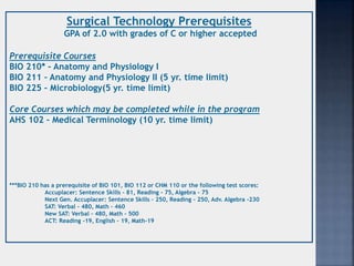 Surgical Technology Prerequisites
GPA of 2.0 with grades of C or higher accepted
Prerequisite Courses
BIO 210* – Anatomy and Physiology I
BIO 211 – Anatomy and Physiology II (5 yr. time limit)
BIO 225 – Microbiology(5 yr. time limit)
Core Courses which may be completed while in the program
AHS 102 – Medical Terminology (10 yr. time limit)
***BIO 210 has a prerequisite of BIO 101, BIO 112 or CHM 110 or the following test scores:
Accuplacer: Sentence Skills – 81, Reading – 75, Algebra - 75
Next Gen. Accuplacer: Sentence Skills – 250, Reading – 250, Adv. Algebra -230
SAT: Verbal - 480, Math – 460
New SAT: Verbal – 480, Math - 500
ACT: Reading -19, English – 19, Math-19
 