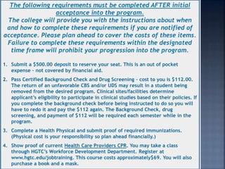 The following requirements must be completed AFTER initial
acceptance into the program.
The college will provide you with the instructions about when
and how to complete these requirements if you are notified of
acceptance. Please plan ahead to cover the costs of these items.
Failure to complete these requirements within the designated
time frame will prohibit your progression into the program.
1. Submit a $500.00 deposit to reserve your seat. This is an out of pocket
expense – not covered by financial aid.
2. Pass Certified Background Check and Drug Screening – cost to you is $112.00.
The return of an unfavorable CBS and/or UDS may result in a student being
removed from the desired program. Clinical sites/facilities determine
applicant’s eligibility to participate in clinical studies based on their policies. If
you complete the background check before being instructed to do so you will
have to redo it and pay the $112 again. The Background Check, drug
screening, and payment of $112 will be required each semester while in the
program.
3. Complete a Health Physical and submit proof of required immunizations.
(Physical cost is your responsibility so plan ahead financially.)
4. Show proof of current Health Care Providers CPR. You may take a class
through HGTC’s Workforce Development Department. Register at
www.hgtc.edu/jobtraining. This course costs approximately$69. You will also
purchase a book and a mask.
 