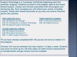 Surgical Technology is a 3 semester Certificate beginning each Fall
semester (August). Students enrolled in this program take at the Grand
Strand Campus. Classes and clinicals associated with this program are
during the day. Once accepted you will attend year round, including
summer. Please plan ahead financially as you may not receive financial
aid for the summer.
FIRST SEMESTER (FALL) THIRD SEMESTER (SUMMER)
AHS 102 Medical Terminology* SUR 113 Advanced Practicum
SUR 101 Introduction to Surgical Technology SUR 120 Surgical Seminar
SUR 102 Applied Surgical Technology
SECOND SEMESTER (SPRING)
SUR 103 Surgical Procedures
SUR 104 Surgical Procedures II
SUR 111 Basic Surgical Practicum
*If you have already completed AHS 102 you do not have to retake it in
the program.
Clinicals will vary by semester but may require 1-2 days a week. Students
may have to travel up to a 50 mile radius to fulfill clinical requirements
so transportation and gas money must be available.
 