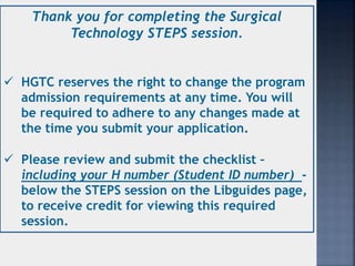 Thank you for completing the Surgical
Technology STEPS session.
 HGTC reserves the right to change the program
admission requirements at any time. You will
be required to adhere to any changes made at
the time you submit your application.
 Please review and submit the checklist –
including your H number (Student ID number) -
below the STEPS session on the Libguides page,
to receive credit for viewing this required
session.
 