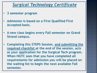 Surgical Technology Certificate
• 3 semester program
• Admission is based on a First Qualified First
Accepted basis.
• A new class begins every Fall semester on Grand
Strand campus.
• Completing this STEPS Session, and submitting the
required checklist at the end of the session, acts
as your application for the Surgical Tech program.
When HGTC sees that you have completed all
requirements for admission you will be placed on
the waiting list to begin the next available Fall
semester.
 